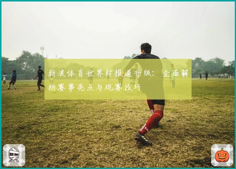 新浪体育世界杯报道升级:全面解析赛事亮点与观赛技巧