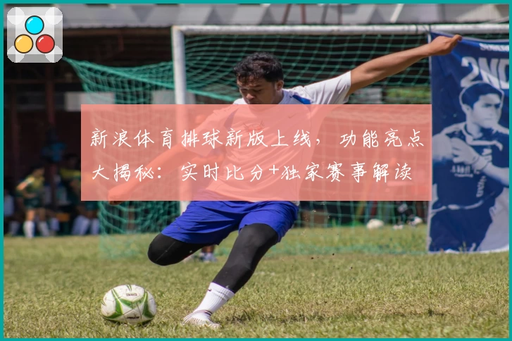 新浪体育排球新版上线，功能亮点大揭秘：实时比分+独家赛事解读