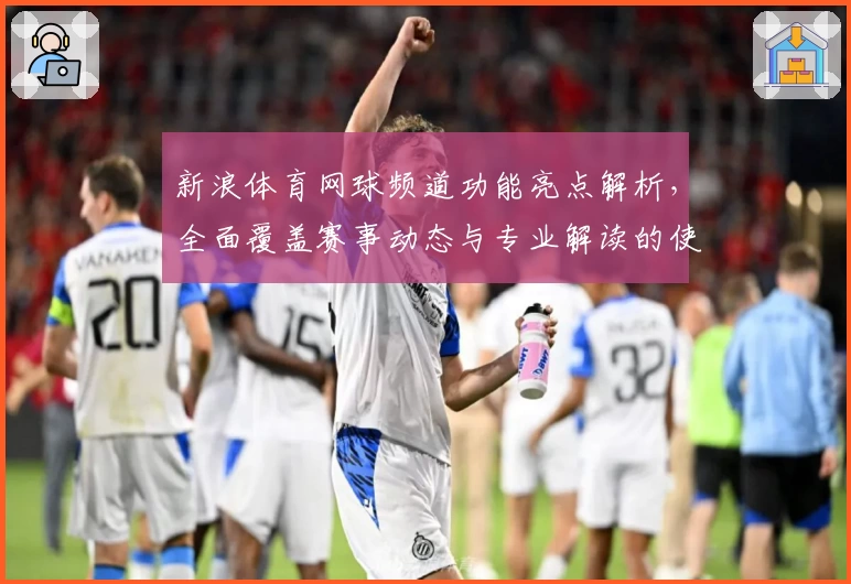 新浪体育网球频道功能亮点解析，全面覆盖赛事动态与专业解读的使用体验