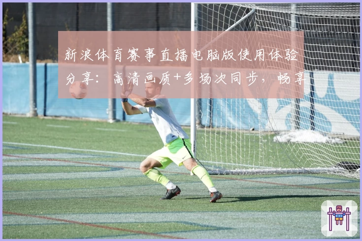 新浪体育赛事直播电脑版使用体验分享：高清画质+多场次同步，畅享体育盛宴