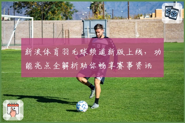 新浪体育羽毛球频道新版上线，功能亮点全解析助你畅享赛事资讯