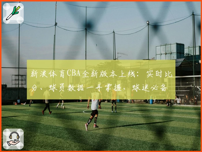 新浪体育CBA全新版本上线：实时比分、球员数据一手掌握，球迷必备使用指南