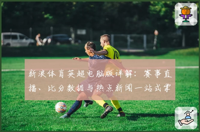 新浪体育英超电脑版详解：赛事直播、比分数据与热点新闻一站式掌握