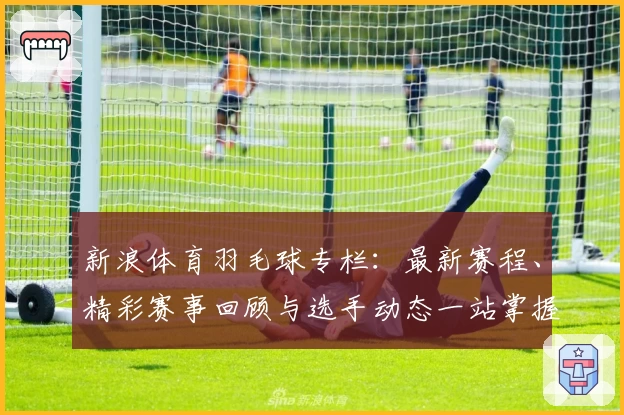 新浪体育羽毛球专栏：最新赛程、精彩赛事回顾与选手动态一站掌握