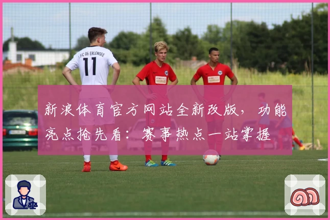 新浪体育官方网站全新改版，功能亮点抢先看：赛事热点一站掌握
