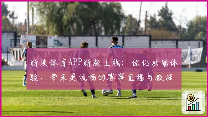 新浪体育APP新版上线:优化功能体验,带来更流畅的赛事直播与数据服务