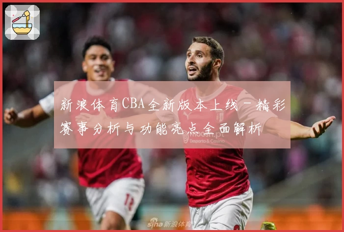 新浪体育CBA全新版本上线 - 精彩赛事分析与功能亮点全面解析
