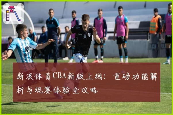 新浪体育CBA新版上线：重磅功能解析与观赛体验全攻略