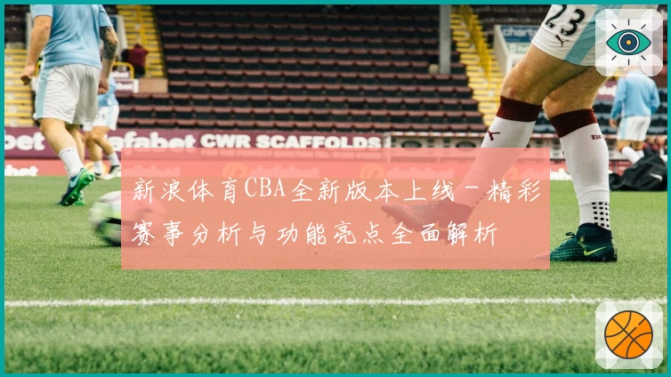 新浪体育CBA全新版本上线 - 精彩赛事分析与功能亮点全面解析