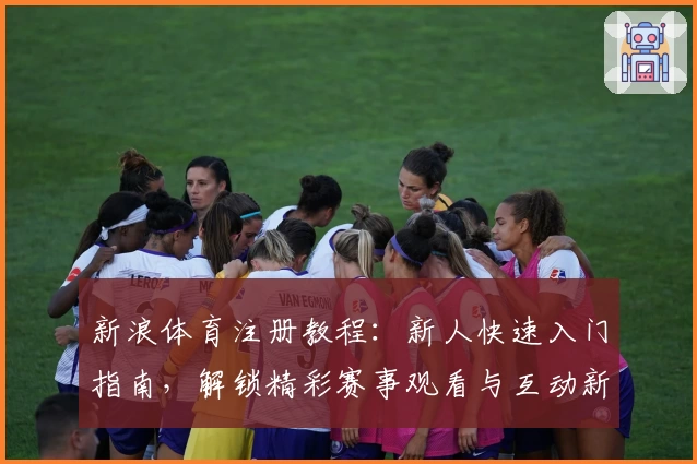 新浪体育注册教程：新人快速入门指南，解锁精彩赛事观看与互动新体验