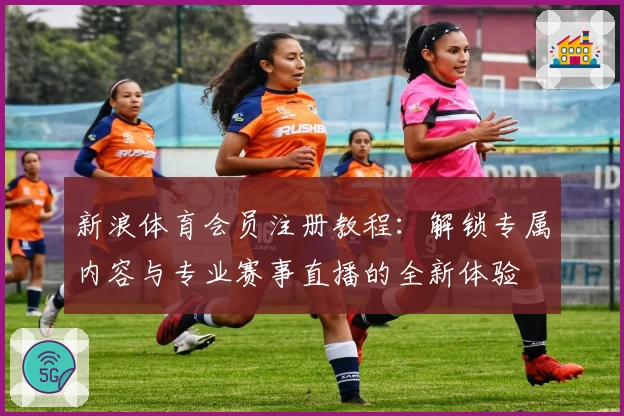 新浪体育会员注册教程：解锁专属内容与专业赛事直播的全新体验