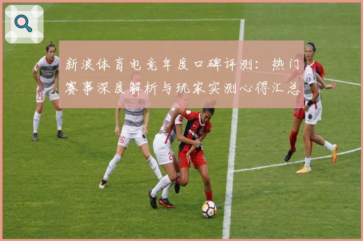 新浪体育电竞年度口碑评测：热门赛事深度解析与玩家实测心得汇总