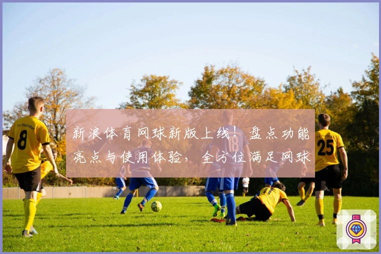 新浪体育网球新版上线！盘点功能亮点与使用体验，全方位满足网球爱好者需求