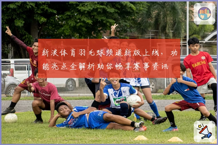 新浪体育羽毛球频道新版上线，功能亮点全解析助你畅享赛事资讯