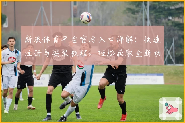 新浪体育平台官方入口详解:快速注册与安装教程,轻松获取全新功能亮点