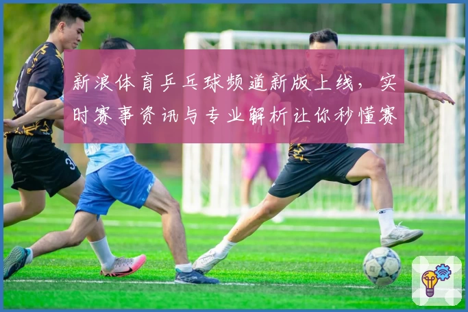 新浪体育乒乓球频道新版上线，实时赛事资讯与专业解析让你秒懂赛场精彩